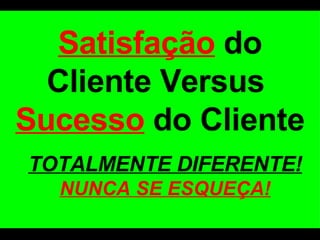 Satisfação  do Cliente Versus  Sucesso  do Cliente TOTALMENTE DIFERENTE!  NUNCA SE ESQUEÇA! 