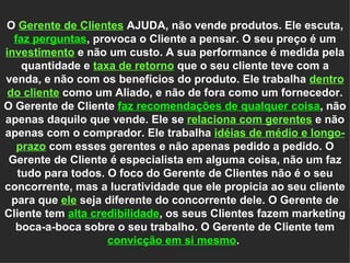 O  Gerente de Clientes   AJUDA, não vende produtos. Ele escuta,  faz perguntas , provoca o Cliente a pensar. O seu preço é um  investimento   e não um custo. A sua performance é medida pela quantidade e  taxa de retorno   que o seu cliente teve com a venda, e não com os benefícios do produto. Ele trabalha  dentro do cliente  como um Aliado, e não de fora como um fornecedor. O Gerente de Cliente  faz recomendações de qualquer coisa , não apenas daquilo que vende. Ele se  relaciona com gerentes   e não apenas com o comprador. Ele trabalha  idéias de médio e longo-prazo   com esses gerentes e não apenas pedido a pedido. O Gerente de Cliente é especialista em alguma coisa, não um faz tudo para todos. O foco do Gerente de Clientes não é o seu concorrente, mas a lucratividade que ele propicia ao seu cliente para que  ele   seja diferente do concorrente dele. O Gerente de Cliente tem  alta credibilidade , os seus Clientes fazem marketing boca-a-boca sobre o seu trabalho. O Gerente de Cliente tem  convicção em si mesmo .  