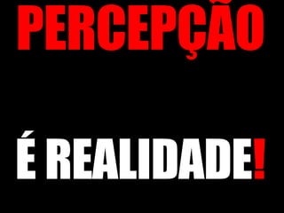 PERCEPÇÃO  É REALIDADE ! 
