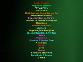 Cartão de Visita Proposta Comercial PPTs &  PDFs  Vocabulário Qualidade das Perguntas que faz Sistema de Follow-up Disponibilidade de Horário  Maneira de Atender o Telefone Reputação Materiais Impressos Escritório Organização & Disciplina Ética & Integridade & Verdade Cheiros Decoração Histórias & Quebra Gelo Nota Fiscal Atitude  Sons Roupas Secretária Eletrônica Bom Gosto & Design E-mails 
