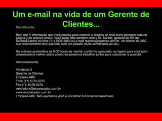 Um e-mail na vida de um Gerente de Clientes... Caro Ricardo, Bom dia! A informação que você precisa para resolver o desafio de reter bons gerentes está na página 2 do arquivo anexo. Você pode falar também com o Sr. Santos, gerente de RH da Santos&Santos no fone (11) 3838-5959 ou e-mail rsantos@ssantos.com.br, um cliente da ABC, que recentemente teve que lidar com um desafio muito semelhante ao seu.  Na próxima quinta-feira às 9:00 horas da manhã, conforme agendado, eu ligarei para você para conversarmos melhor sobre como nós podemos trabalhar juntos para solucionar a questão.  Atenciosamente,  Vendedor X Gerente de Clientes  Empresa ABC Fone (11) 5075-5075 Fax (11) 5076-5076 [email_address] www.empresaabc.com.br Empresa ABC. Nós ajudamos você a encontrar funcionários talentosos. 