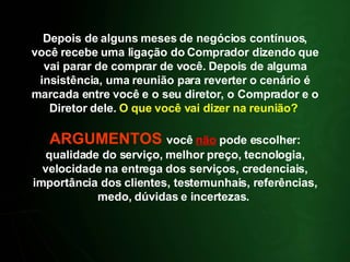 Depois de alguns meses de negócios contínuos, você recebe uma ligação do Comprador dizendo que vai parar de comprar de você. Depois de alguma insistência, uma reunião para reverter o cenário é marcada entre você e o seu diretor, o Comprador e o Diretor dele.  O que você vai dizer na reunião?  ARGUMENTOS  você  não  pode escolher: qualidade do serviço, melhor preço, tecnologia, velocidade na entrega dos serviços, credenciais, importância dos clientes, testemunhais, referências, medo, dúvidas e incertezas.  