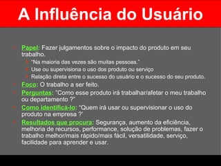 A Influência do Usuário Papel :   Fazer julgamentos sobre o impacto do produto em seu trabalho.  “ Na maioria das vezes são muitas pessoas.”  Use ou supervisiona o uso dos produto ou serviço Relação direta entre o sucesso do usuário e o sucesso do seu produto. Foco :   O trabalho a ser feito. Perguntas :  ”Como esse produto irá trabalhar/afetar o meu trabalho ou departamento ?” Como identificá-lo :   “Quem irá usar ou supervisionar o uso do produto na empresa ?’ Resultados que procura :  Segurança, aumento da eficiência, melhoria de recursos, performance, solução de problemas, fazer o trabalho melhor/mais rápido/mais fácil, versatilidade, serviço, facilidade para aprender e usar.  