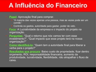 A Influência do Financeiro Papel :   Aprovação final para comprar.  “ A maioria das vezes apenas uma pessoa, mas as vezes pode ser um comitê.” Controla os gastos, autoridade para gastar, poder de veto. Foco :  A Lucratividade da empresa e o impacto do projeto na organização. Perguntas :  ”Qual o retorno que nós vamos ter com esse investimento?”, “Qual impacto que esse projeto terá na nossa organização?” Como identificá-lo :  “Quem tem a autoridade final para liberar a verba para o projeto?” Resultados que procura :  Baixo custo de propriedade, ficar dentro orçamento, ROI, responsabilidade financeira, aumento da produtividade, lucratividade, flexibilidade, não atrapalhar o fluxo de caixa. 