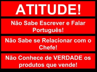 ATITUDE! Não Sabe Escrever e Falar Português! Não Sabe se Relacionar com o Chefe! Não Conhece de VERDADE os produtos que vende! 