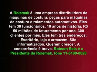 A  Rolemak  é uma empresa distribuidora de máquinas de costura, peças para máquinas de costura e rolamentos automotivos. Eles tem 30 funcionários, 10 anos de história, R$ 50 milhões de faturamento por ano, 300 clientes por mês. Eles tem três endereços: Escritório, loja e armazém. São informatizados. Querem crescer. A concorrência é brava.  Robson Reis é o Presidente da Rolemak, fone 11-6190-0620 