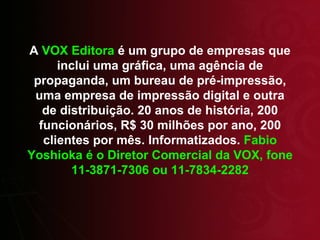 A  VOX Editora  é um grupo de empresas que inclui uma gráfica, uma agência de propaganda, um bureau de pré-impressão, uma empresa de impressão digital e outra de distribuição. 20 anos de história, 200 funcionários, R$ 30 milhões por ano, 200 clientes por mês. Informatizados.  Fabio Yoshioka é o Diretor Comercial da VOX, fone 11-3871-7306 ou 11-7834-2282 