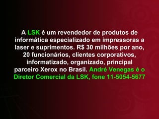 A  LSK  é um revendedor de produtos de informática especializado em impressoras a laser e suprimentos. R$ 30 milhões por ano, 20 funcionários, clientes corporativos, informatizado, organizado, principal parceiro Xerox no Brasil.  André Venegas é o Diretor Comercial da LSK, fone 11-5054-5677 
