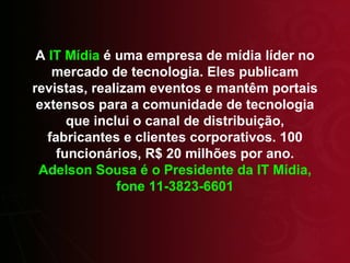 A  IT Mídia  é uma empresa de mídia líder no mercado de tecnologia. Eles publicam revistas, realizam eventos e mantêm portais extensos para a comunidade de tecnologia que inclui o canal de distribuição, fabricantes e clientes corporativos. 100 funcionários, R$ 20 milhões por ano.  Adelson Sousa é o Presidente da IT Mídia, fone 11-3823-6601 