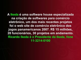 A  Ikeda  é uma software house especializada na criação de softwares para comércio eletrônico, um dos mais recentes projetos foi o web site de comércio eletrônico dos jogos panamericanos 2007. R$ 15 milhões, 20 funcionários, 30 projetos em andamento.  Ricardo Ikeda é o Presidente da Ikeda, fone 11-3214-0100 