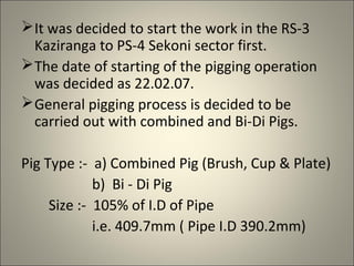  It was decided to start the work in the RS-3
  Kaziranga to PS-4 Sekoni sector first.
 The date of starting of the pigging operation
  was decided as 22.02.07.
 General pigging process is decided to be
  carried out with combined and Bi-Di Pigs.

Pig Type :- a) Combined Pig (Brush, Cup & Plate)
             b) Bi - Di Pig
     Size :- 105% of I.D of Pipe
             i.e. 409.7mm ( Pipe I.D 390.2mm)
 