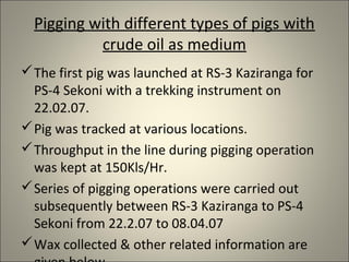 Pigging with different types of pigs with
           crude oil as medium
 The first pig was launched at RS-3 Kaziranga for
  PS-4 Sekoni with a trekking instrument on
  22.02.07.
 Pig was tracked at various locations.
 Throughput in the line during pigging operation
  was kept at 150Kls/Hr.
 Series of pigging operations were carried out
  subsequently between RS-3 Kaziranga to PS-4
  Sekoni from 22.2.07 to 08.04.07
 Wax collected & other related information are
 