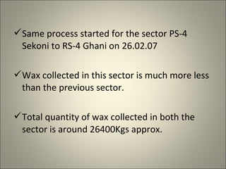 Same process started for the sector PS-4
 Sekoni to RS-4 Ghani on 26.02.07

Wax collected in this sector is much more less
 than the previous sector.

Total quantity of wax collected in both the
 sector is around 26400Kgs approx.
 