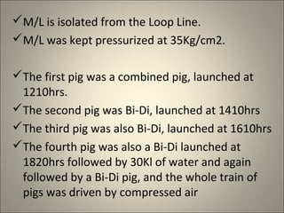 M/L is isolated from the Loop Line.
M/L was kept pressurized at 35Kg/cm2.

The first pig was a combined pig, launched at
 1210hrs.
The second pig was Bi-Di, launched at 1410hrs
The third pig was also Bi-Di, launched at 1610hrs
The fourth pig was also a Bi-Di launched at
 1820hrs followed by 30Kl of water and again
 followed by a Bi-Di pig, and the whole train of
 pigs was driven by compressed air
 