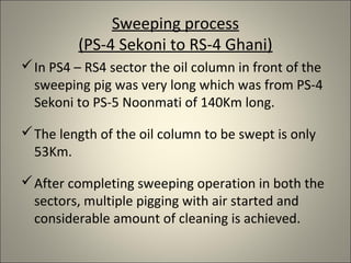Sweeping process
         (PS-4 Sekoni to RS-4 Ghani)
 In PS4 – RS4 sector the oil column in front of the
  sweeping pig was very long which was from PS-4
  Sekoni to PS-5 Noonmati of 140Km long.

 The length of the oil column to be swept is only
  53Km.

 After completing sweeping operation in both the
  sectors, multiple pigging with air started and
  considerable amount of cleaning is achieved.
 