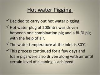 Hot water Pigging
Decided to carry out hot water pigging.
Hot water plug of 200mtrs was driven
 between one combination pig and a Bi-Di pig
 with the help of air.
The water temperature at the inlet is 80’C
This process continued for a few days and
 foam pigs were also driven along with air until
 certain level of cleaning is achieved.
 