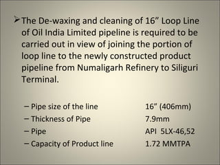  The De-waxing and cleaning of 16” Loop Line
  of Oil India Limited pipeline is required to be
  carried out in view of joining the portion of
  loop line to the newly constructed product
  pipeline from Numaligarh Refinery to Siliguri
  Terminal.

  – Pipe size of the line         16” (406mm)
  – Thickness of Pipe             7.9mm
  – Pipe                          API 5LX-46,52
  – Capacity of Product line      1.72 MMTPA
 