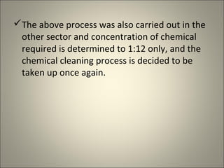 The above process was also carried out in the
 other sector and concentration of chemical
 required is determined to 1:12 only, and the
 chemical cleaning process is decided to be
 taken up once again.
 