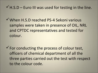 H.S.D – Euro III was used for testing in the line.

When H.S.D reached PS-4 Sekoni various
 samples were taken in presence of OIL, NRL
 and CPTDC representatives and tested for
 colour.

For conducting the process of colour test,
 officers of chemical department of all the
 three parties carried out the test with respect
 to the colour code.
 