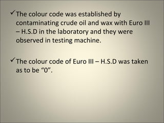 The colour code was established by
 contaminating crude oil and wax with Euro III
 – H.S.D in the laboratory and they were
 observed in testing machine.

The colour code of Euro III – H.S.D was taken
 as to be “0”.
 