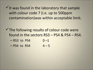 It was found in the laboratory that sample
 with colour code 7 (i.e. up to 500ppm
 contamination)was within acceptable limit.

The following results of colour code were
 found in the sectors RS3 – PS4 & PS4 – RS4.
  – RS3 to PS4       0 –1
  – PS4 to RS4       4–5
 