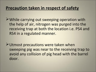 Precaution taken in respect of safety

 While carrying out sweeping operation with
  the help of air, nitrogen was purged into the
  receiving trap at both the location i.e. PS4 and
  RS4 in a regulated manner.

 Utmost precautions were taken when
  sweeping pig was near to the receiving trap to
  avoid any collision of pig head with the barrel
  door.
 