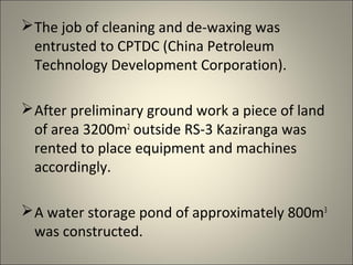  The job of cleaning and de-waxing was
  entrusted to CPTDC (China Petroleum
  Technology Development Corporation).

 After preliminary ground work a piece of land
  of area 3200m2 outside RS-3 Kaziranga was
  rented to place equipment and machines
  accordingly.

 A water storage pond of approximately 800m3
  was constructed.
 