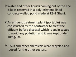  Water and other liquids coming out of the line
  is kept reserved in a poly-ethylene lined
  concrete walled pond made at RS-4 Ghani.

 An effluent treatment plant (portable) was
  constructed by the contractor to treat the
  effluent before disposal which is again tested
  to avoid any pollution and it was kept under
  10mg/Ltr.

 H.S.D and other chemicals were recycled and
  reused for the other sectors.
 