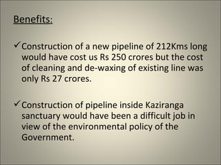 Benefits:

Construction of a new pipeline of 212Kms long
 would have cost us Rs 250 crores but the cost
 of cleaning and de-waxing of existing line was
 only Rs 27 crores.

Construction of pipeline inside Kaziranga
 sanctuary would have been a difficult job in
 view of the environmental policy of the
 Government.
 