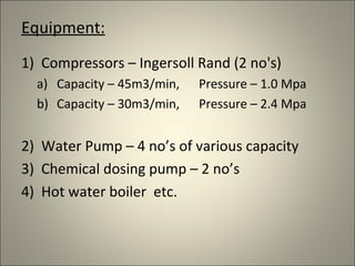 Equipment:
1) Compressors – Ingersoll Rand (2 no's)
  a) Capacity – 45m3/min,   Pressure – 1.0 Mpa
  b) Capacity – 30m3/min,   Pressure – 2.4 Mpa


2) Water Pump – 4 no’s of various capacity
3) Chemical dosing pump – 2 no’s
4) Hot water boiler etc.
 