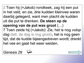 2  Toen hij (=Jakob) rondkeek, zag hij een put in het veld, en zie, drie kudden kleinvee waren daarbij gelegerd, want men placht de kudden uit die put te drenken.  De steen op de opening van de put was groot  (…) 7 Toen zeide hij (=Jakob): Zie, het is nog  volop dag   (lett. de dag is nog groot) , het is nog geen tijd, dat de kudde bijeengedreven wordt; drenkt het vee en gaat het weer weiden. Genesis 29 