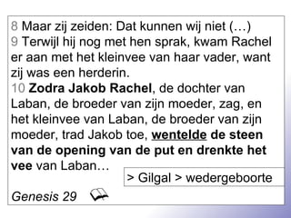 8  Maar zij zeiden: Dat kunnen wij niet (…) 9  Terwijl hij nog met hen sprak, kwam Rachel er aan met het kleinvee van haar vader, want zij was een herderin. 10   Zodra Jakob Rachel , de dochter van Laban, de broeder van zijn moeder, zag, en het kleinvee van Laban, de broeder van zijn moeder, trad Jakob toe,  wentelde  de steen van de opening van de put en drenkte het vee  van Laban… Genesis 29 > Gilgal > wedergeboorte 
