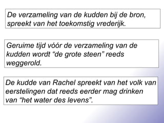 De verzameling van de kudden bij de bron, spreekt van het toekomstig vrederijk. Geruime tijd vóór de verzameling van de kudden wordt “de grote steen” reeds weggerold. De kudde van Rachel spreekt van het volk van eerstelingen dat reeds eerder mag drinken van “het water des levens”. 
