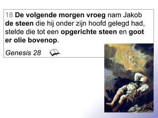 18   De volgende morgen vroeg  nam Jakob  de steen  die hij onder zijn hoofd gelegd had, stelde die tot een  opgerichte steen  en  goot er olie bovenop . Genesis 28 