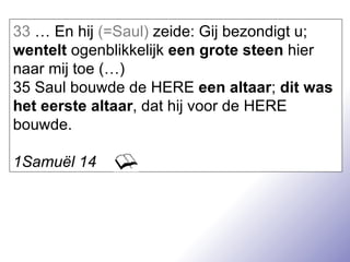 33  … En hij  (=Saul)  zeide: Gij bezondigt u;  wentelt  ogenblikkelijk  een grote steen  hier naar mij toe (…) 35 Saul bouwde de HERE  een altaar ;  dit was het eerste altaar , dat hij voor de HERE bouwde. 1Samuël 14 
