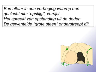 Een altaar is een verhoging waarop een geslacht dier ‘opstijgt’, verrijst.  Het spreekt van opstanding uit de doden.  De gewentelde “grote steen” onderstreept dit. 