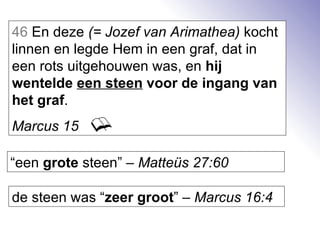 46  En deze  (= Jozef van Arimathea)  kocht linnen en legde Hem in een graf, dat in een rots uitgehouwen was, en  hij wentelde  een steen  voor de ingang van het graf . Marcus 15   “ een  grote  steen” –  Matteüs 27:60 de steen was “ zeer groot ” –  Marcus 16:4 