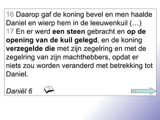 16  Daarop gaf de koning bevel en men haalde Daniel en wierp hem in de leeuwenkuil (…) 17  En er werd  een steen  gebracht en  op de opening van de kuil gelegd , en de koning  verzegelde die  met zijn zegelring en met de zegelring van zijn machthebbers, opdat er niets zou worden veranderd met betrekking tot Daniel. Daniël 6 