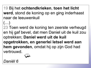 19  Bij het  ochtendkrieken ,  toen het licht werd , stond de koning op en ging inderhaast naar de leeuwenkuil  (…) 23  Toen werd de koning ten zeerste verheugd en hij gaf bevel, dat men Daniel uit de kuil zou optrekken;  Daniel werd uit de kuil opgetrokken, en generlei letsel werd aan hem gevonden , omdat hij op zijn God had vertrouwd. Daniël 6 