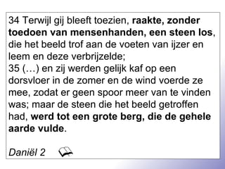 34 Terwijl gij bleeft toezien,  raakte, zonder toedoen van mensenhanden, een steen los , die het beeld trof aan de voeten van ijzer en leem en deze verbrijzelde; 35 (…) en zij werden gelijk kaf op een dorsvloer in de zomer en de wind voerde ze mee, zodat er geen spoor meer van te vinden was; maar de steen die het beeld getroffen had,  werd tot een grote berg, die de gehele aarde vulde . Daniël 2 