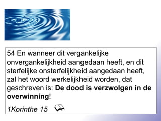 54 En wanneer dit vergankelijke onvergankelijkheid aangedaan heeft, en dit sterfelijke onsterfelijkheid aangedaan heeft, zal het woord werkelijkheid worden, dat geschreven is:  De dood is verzwolgen in de overwinning ! 1Korinthe 15 