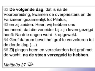 62   De volgende dag , dat is na de Voorbereiding, kwamen de overpriesters en de Farizeeen gezamenlijk tot Pilatus, 63  en zij zeiden: Heer, wij hebben ons herinnerd, dat die verleider bij zijn leven gezegd heeft: Na drie dagen word Ik opgewekt.  64  Geef daarom bevel het graf te verzekeren tot de derde dag (…) 66  Zij gingen heen en verzekerden het graf met de wacht,  na de steen verzegeld te hebben . Mattteüs 27 