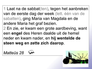 1  Laat na de sabbat (ten) , tegen het aanbreken van de eerste dag der week  (lett. één van de sabatten) , ging Maria van Magdala en de andere Maria het graf bezien. 2  En zie, er kwam een grote aardbeving, want een  engel  des Heren daalde uit de hemel neder en kwam nader, en  hij wentelde de steen weg en zette zich daarop . Matteüs 28 