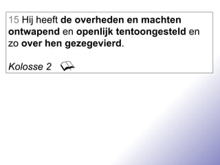 15  Hij heeft  de overheden en machten   ontwapend  en  openlijk tentoongesteld  en zo  over hen gezegevierd . Kolosse 2 