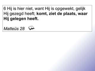 6 Hij is hier niet, want Hij is opgewekt, gelijk Hij gezegd heeft;  komt, ziet de plaats, waar Hij gelegen heeft. Matteüs 28 