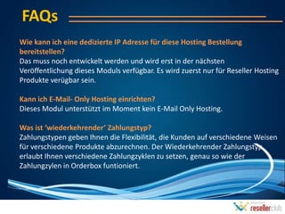 FAQs
Wie kann ich eine dedizierte IP Adresse für diese Hosting Bestellung
bereitstellen?
Das muss noch entwickelt werden und wird erst in der nächsten
Veröffentlichung dieses Moduls verfügbar. Es wird zuerst nur für Reseller Hosting
Produkte verügbar sein.

Kann ich E-Mail- Only Hosting einrichten?
Dieses Modul unterstützt im Moment kein E-Mail Only Hosting.

Was ist ‘wiederkehrender’ Zahlungstyp?
Zahlungstypen geben Ihnen die Flexibilität, die Kunden auf verschiedene Weisen
für verschiedene Produkte abzurechnen. Der Wiederkehrender Zahlungstyp
erlaubt Ihnen verschiedene Zahlungzyklen zu setzen, genau so wie der
Zahlungzylen in Orderbox funtioniert.
 