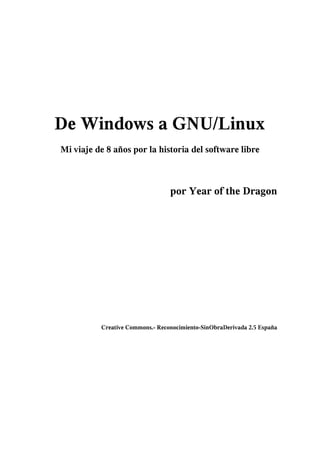 De Windows a GNU/Linux
Mi viaje de 8 años por la historia del software libre



                                 por Year of the Dragon




          Creative Commons.- Reconocimiento-SinObraDerivada 2.5 España