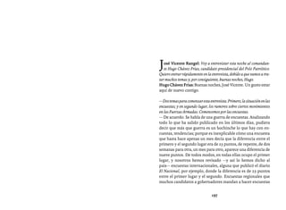 Entrevistas al comandante Hugo Chávez Frías (1992-2012)




J  osé Vicente Rangel: Voy a entrevistar esta noche al comandan-
   te Hugo Chávez Frías, candidato presidencial del Polo Patriótico.
Quiero entrar rápidamente en la entrevista, debido a que vamos a tra-
tar muchos temas y, por consiguiente, buenas noches, Hugo.
Hugo Chávez Frías: Buenas noches, José Vicente. Un gusto estar
aquí de nuevo contigo.

— Dos temas para comenzar esta entrevista. Primero, la situación en las
encuestas; y en segundo lugar, los rumores sobre ciertos movimientos
en las Fuerzas Armadas. Comencemos por las encuestas.
— De acuerdo. Se habla de una guerra de encuestas. Analizando
todo lo que ha salido publicado en los últimos días, pudiera
decir que más que guerra es un bochinche lo que hay con en-
cuestas, tendencias; porque es inexplicable cómo una encuesta
que hasta hace apenas un mes decía que la diferencia entre el
primero y el segundo lugar era de 23 puntos, de repente, de dos
semanas para otra, un mes para otro, aparece una diferencia de
nueve puntos. De todos modos, en todas ellas ocupo el primer
lugar, y nosotros hemos revisado —y así lo hemos dicho al
país— encuestas internacionales, alguna que publicó el diario
El Nacional, por ejemplo, donde la diferencia es de 23 puntos
entre el primer lugar y el segundo. Encuestas regionales que
muchos candidatos a gobernadores mandan a hacer encuestas


                                 197
 