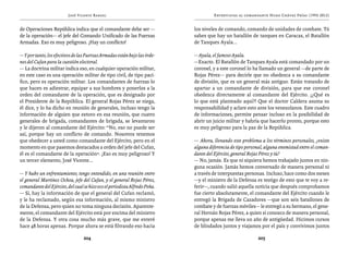 José Vicente Rangel                                        Entrevistas al comandante Hugo Chávez Frías (1992-2012)


de Operaciones República indica que el comandante debe ser —                los niveles de comando, comando de unidades de combate. Tú
de la operación— el jefe del Comando Unificado de las Fuerzas               sabes que hay un batallón de tanques en Caracas, el Batallón
Armadas. Eso es muy peligroso. ¡Hay un conflicto!                           de Tanques Ayala...

— Y por tanto, los efectivos de las Fuerzas Armadas están bajo las órde-    — Ayala, el famoso Ayala.
nes del Cufan para la cuestión electoral.                                   —Exacto. El Batallón de Tanques Ayala está comandado por un
— La doctrina militar indica eso, en cualquier operación militar,           coronel, y a este coronel lo ha llamado un general —de parte de
en este caso es una operación militar de tipo civil, de tipo pací-          Rojas Pérez— para decirle que no obedezca a su comandante
fico, pero es operación militar. Los comandantes de fuerzas lo              de división, que es un general más antiguo. Están tratando de
que hacen es adiestrar, equipar a sus hombres y ponerlos a la               apartar a un comandante de división, para que ese coronel
orden del comandante de la operación, que es designado por                  obedezca directamente al comandante del Ejército. ¡¿Qué es
el Presidente de la República. El general Rojas Pérez se niega,             lo que está planteado aquí?! Que el doctor Caldera asuma su
él dice, y lo ha dicho en reunión de generales, incluso tengo la            responsabilidad y aclare esto ante los venezolanos. Este cuadro
información de alguien que estuvo en esa reunión, que cuatro                de informaciones, permite pensar incluso en la posibilidad de
generales de brigada, comandantes de brigada, se levantaron                 abrir un juicio militar y habría que hacerlo pronto, porque esto
y le dijeron al comandante del Ejército: “No, eso no puede ser              es muy peligroso para la paz de la República.
así, porque hay un conflicto de comando. Nosotros tenemos
que obedecer a usted como comandante del Ejército, pero en el               — Ahora, llevando este problema a los términos personales, ¿existe
momento en que pasemos destacados a orden del jefe del Cufan,               alguna diferencia de tipo personal, alguna enemistad entre el coman-
él es el comandante de la operación”. ¡Eso es muy peligroso! Y              dante del Ejército, general Rojas Pérez y tú?
un tercer elemento, José Vicente...                                         — No, jamás. Es que ni siquiera hemos trabajado juntos en nin-
                                                                            guna ocasión. Jamás hemos conversado de manera personal ni
— Y hubo un enfrentamiento, tengo entendido, en una reunión entre           a través de interpuestas personas. Incluso, hace como dos meses
el general Martínez Ochoa, jefe del Cufan, y el general Rojas Pérez,        —y el ministro de la Defensa es testigo de esto que te voy a re-
comandante del Ejército, del cual se hizo eco el periodista Alfredo Peña.   ferir—, cuando salió aquella noticia que después comprobamos
— Sí, hay la información de que el general del Cufan reclamó,               fue cierto absolutamente, el comandante del Ejército cuando le
y le ha reclamado, según esa información, al mismo ministro                 entregó la Brigada de Cazadores —que son seis batallones de
de la Defensa, pero quien no toma ninguna decisión. Aparente-               combate y de fuerzas móviles— le entregó a su hermano, el gene-
mente, el comandante del Ejército está por encima del ministro              ral Hernán Rojas Pérez, a quien sí conozco de manera personal,
de la Defensa. Y otra cosa mucho más grave, que me enteré                   porque apenas me lleva un año de antigüedad. Hicimos cursos
hace 48 horas apenas. Porque ahora se está filtrando eso hacia              de blindados juntos y viajamos por el país y convivimos juntos

                                  204                                                                       205
 