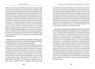 José Vicente Rangel                                         Entrevistas al comandante Hugo Chávez Frías (1992-2012)


blado con los judíos para decirles y poco a poco uno siente que             esas instituciones! Arias Cárdenas lo ha hecho muy bien en
los va convenciendo de esos temores, de esas campañas. Hoy                  el Zulia, en ese sentido, para impulsar labores de educación,
vi en prensa que hay alguien detenido en los Estados Unidos                 de salud; las Fuerzas Armadas también, como ya lo decíamos,
supuestamente por narcotráfico y se está diciendo por allí, tra-            para impulsar el desarrollo social, el desarrollo económico del
tando de buscar la conexión conmigo, algo parecido a lo que                 país, el saneamiento de las instituciones venezolanas; así que,
ocurrió con la Operación Casablanca que se dijo también que                 esa también es otra gran mentira. Seremos respetuosos de la
una abogada, que fue mi defensora; por todas partes, si roban               libertad de culto, de la libertad de pensamiento, de la libertad
un banco, si invaden unas tierras, siempre se trata de buscar la            de expresión y lo que vamos a impulsar es el reordenamiento,
asociación con Chávez. El objetivo es tratar de meterle miedo               a través de la Constituyente, de una democracia participativa,
y confundir a un pueblo que, gracias a Dios, estoy convencido,              donde impere el respeto a la ley y los derechos humanos. Un
no se va a dejar confundir y no tiene miedo. Los que tienen                 proyecto que presentamos el pasado viernes...
miedo son los corruptos, el que la debe la teme y no miedo a
Chávez, miedo a la Quinta República, miedo a la Constituyente,              — Precisamente, te iba a preguntar sobre eso: la presentación que hiciste
miedo a un Poder Judicial autónomo que imponga justicia de                  en el Hilton de ese programa ante embajadores y sectores económicos, etc.
verdad; ese es el miedo que tienen los que han violado al país              — Sí, a sala llena. Había embajadores, representantes diplo-
y la Constitución y las leyes y los que han expropiado al país              máticos, infinidad de inversionistas que vinieron especial-
verdaderamente.                                                             mente para el evento. Hicimos la presentación y ya vamos a
                                                                            comenzar a presentarlo ahora con más detalle en todo el país,
— Rápidamente, otro fantasma del cual me hablaba mi hermana, que es         un proyecto con cinco grandes líneas. Una, la macropolítica
muy católica. Me decía que está corriendo la especie de que tú, al llegar   constituyente, transformación del Estado, una democracia
a la Presidencia, vas a acabar con la educación católica.                   verdadera; la macrosocial, atender las necesidades básicas
— También se dice eso. Totalmente falso, pero agrego el comen-              de la población para atender la deuda social; otra, la econó-
tario, hace unos tres días yo estuve de gira por Barinas y fui              mica, transformar el modelo monoproductor en un modelo
a visitar al obispo de Barinas, monseñor López, hace tiempo,                productivo; la cuarta línea, una nueva visión de desarrollo
siempre hemos estado conversando, y le hacía el comentario                  equilibrado del país; y la última, la quinta línea del proyecto,
a monseñor López Castillo, que precisamente un gobierno                     es la incorporación de Venezuela con soberanía, con competi-
de Hugo Chávez, para elevar rápidamente en el más corto                     tividad en el mundo globalizado del siglo XXI. Es un proyecto
plazo posible el nivel de vida de la población y para rescatar              real, un proyecto viable por el cual cada día está luchando más
la moral del país, debe sustentarse en buena medida en las                  gente capacitada con moral y con luces, como decía Bolívar,
instituciones más sólidas de Venezuela, la Iglesia es una de                en nuestro país.
ellas, tanto la católica como la evangélica. ¡Qué mejor que

                                  210                                                                         211
 